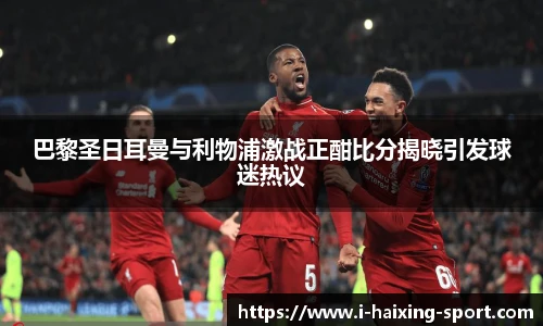 巴黎圣日耳曼与利物浦激战正酣比分揭晓引发球迷热议